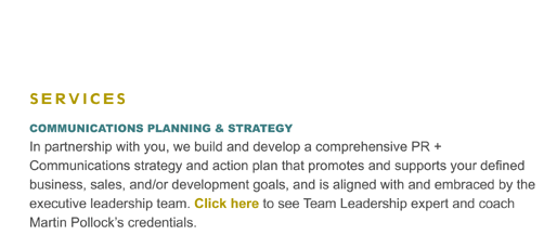 COMMUNICATIONS PLANNING & STRATEGY
In partnership with you, we build and develop a comprehensive PR + Communications strategy and action plan that promotes and supports your defined business, sales, and/or development goals, and is aligned with and embraced by the executive leadership team. Click here to see Team Leadership expert and coach Martin Pollock's credentials.
