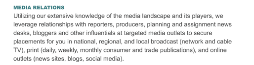 MEDIA RELATIONS
Utilizing our extensive knowledge of the media landscape and its players, we leverage relationships with reporters, producers, planning and assignment news desks, bloggers and other influentials at targeted media outlets to secure placements for you in national, regional, and local broadcast (network and cable TV), print (daily, weekly, monthly consumer and trade publications), and online outlets (news sites, blogs, social media).
