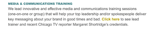 MEDIA & COMMUNICATIONS TRAINING
We lead innovative and effective media and communications training sessions (one-on-one or group) that will help your top leadership and/or spokespeople deliver key messaging about your brand in good times and bad. Click here to see lead trainer and recent Chicago TV reporter Margaret Shortridges credentials.