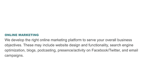 ONLINE MARKETING
We develop the right online marketing platform to serve your overall business objectives. These may include website design and functionality, search engine optimization, blogs, podcasting, presence/activity on Facebook/Twitter, and email campaigns.