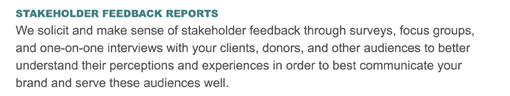 STAKEHOLDER FEEDBACK REPORTS
We solicit and make sense of stakeholder feedback through surveys, focus groups, and one-on-one interviews with your clients, donors, and other audiences to better understand their perceptions and experiences in order to best communicate your brand and serve these audiences well.