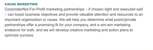 CAUSE MARKETING
Corporate/Not-For-Profit marketing partnerships  if chosen right and executed well  can boost business objectives and provide valuable attention and resources to an important organization or cause. We will help you determine what public/private partnerships offer a promising fit for your company, and a win-win marketing endeavor for both, and we will develop creative marketing and action plans to optimize success.